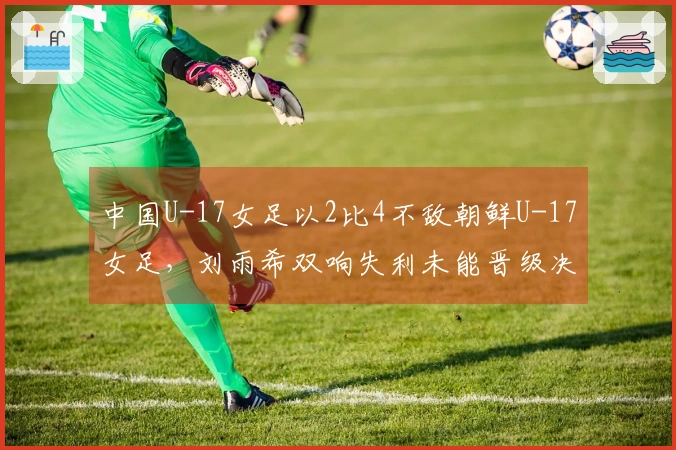 中国U-17女足以2比4不敌朝鲜U-17女足，刘雨希双响失利未能晋级决赛